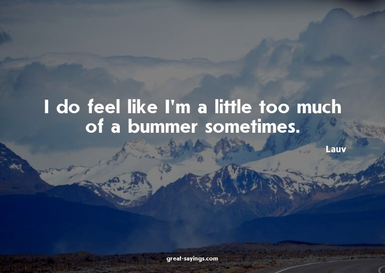 I do feel like I'm a little too much of a bummer someti