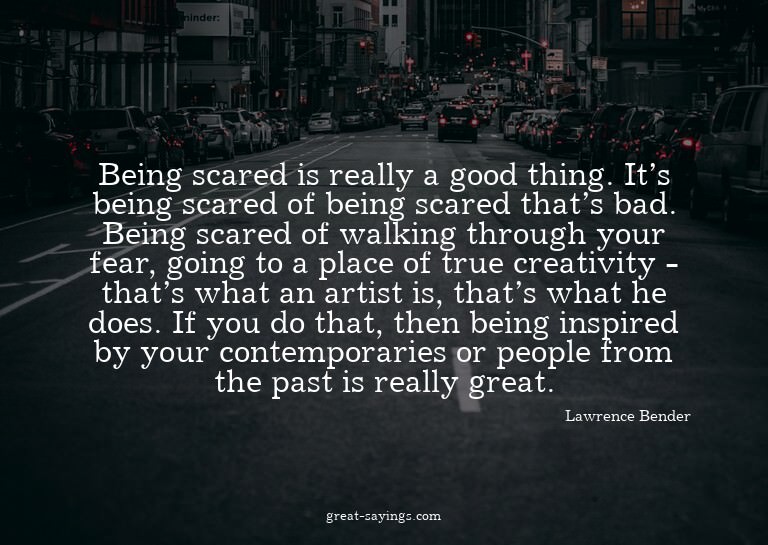 Being scared is really a good thing. It's being scared