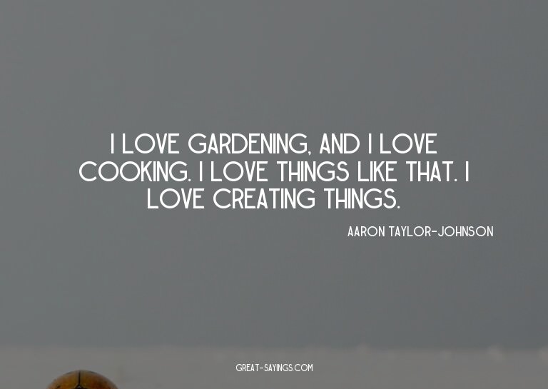 I love gardening, and I love cooking. I love things lik