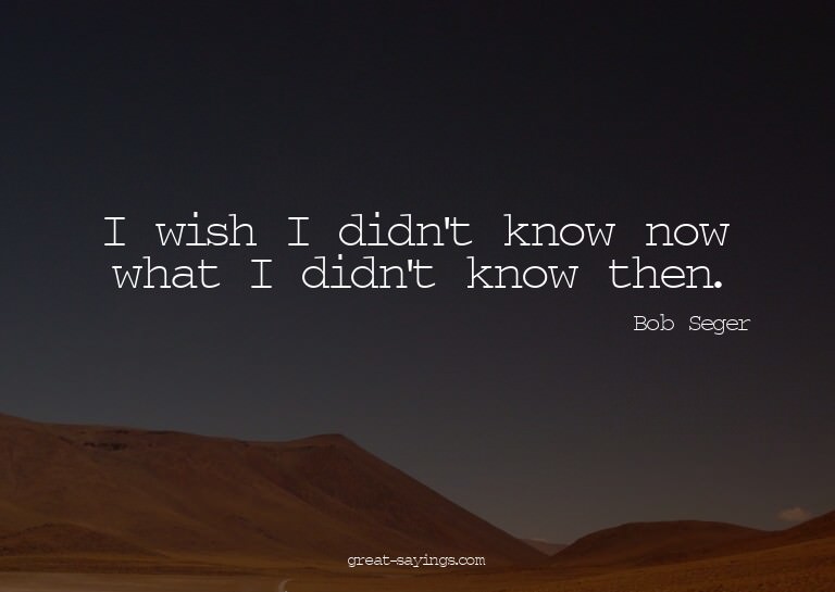 I wish I didn't know now what I didn't know then.

