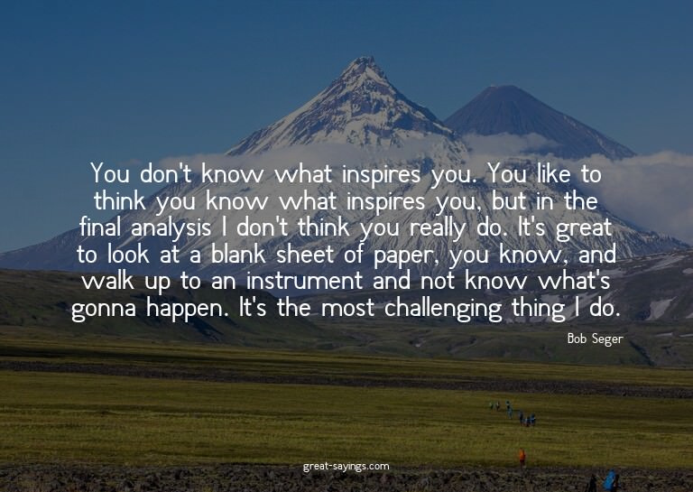 You don't know what inspires you. You like to think you