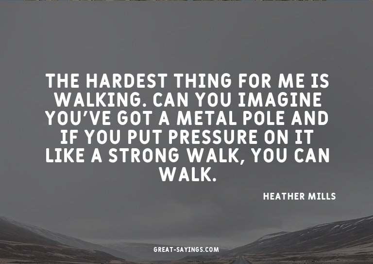The hardest thing for me is walking. Can you imagine yo