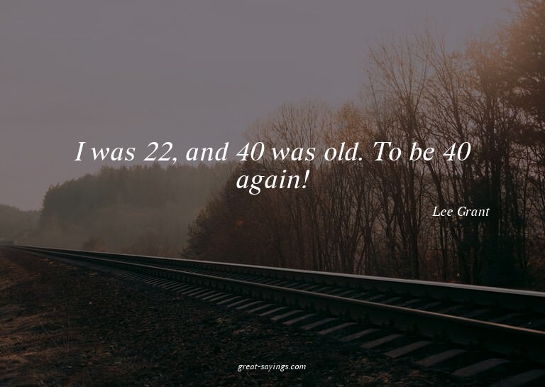 I was 22, and 40 was old. To be 40 again!

