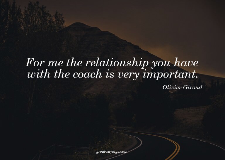 For me the relationship you have with the coach is very