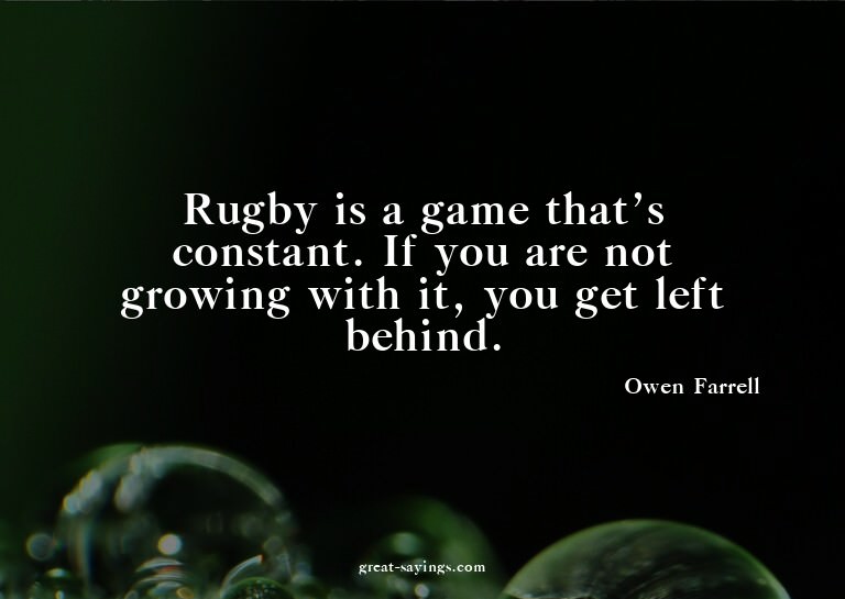Rugby is a game that's constant. If you are not growing