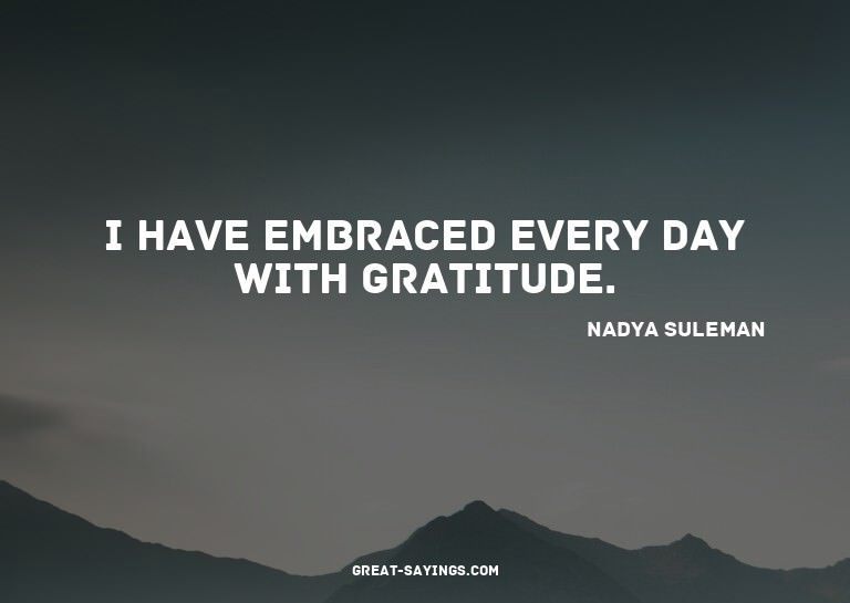 I have embraced every day with gratitude.

