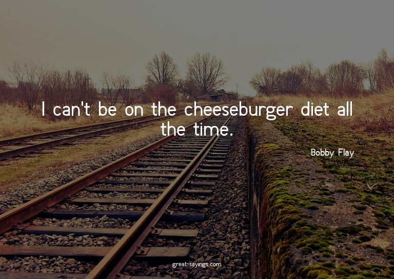 I can't be on the cheeseburger diet all the time.

