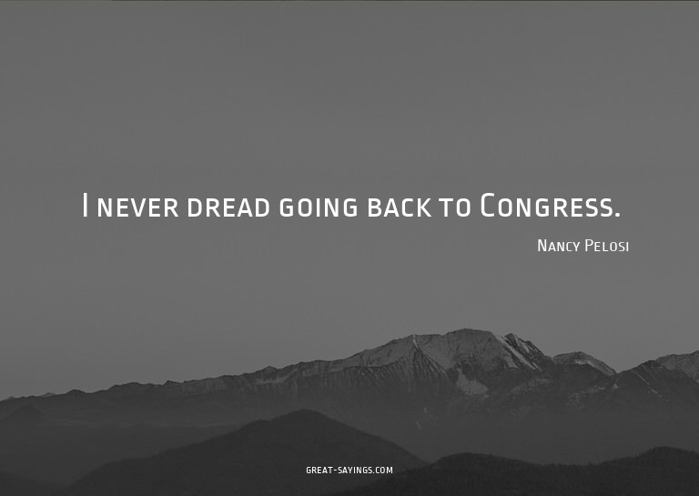 I never dread going back to Congress.

