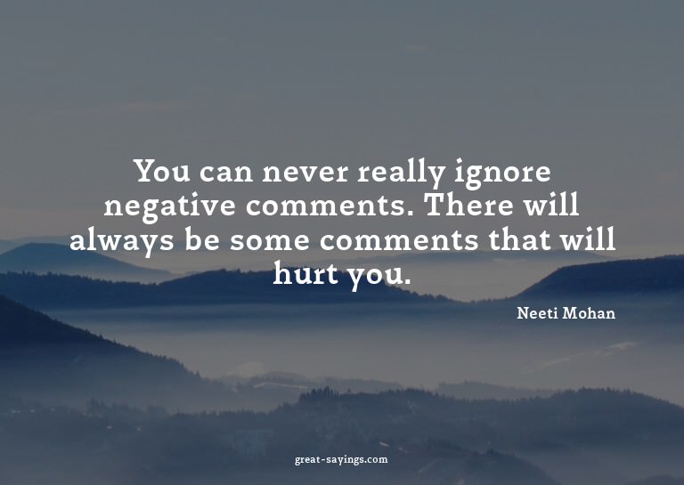 You can never really ignore negative comments. There wi