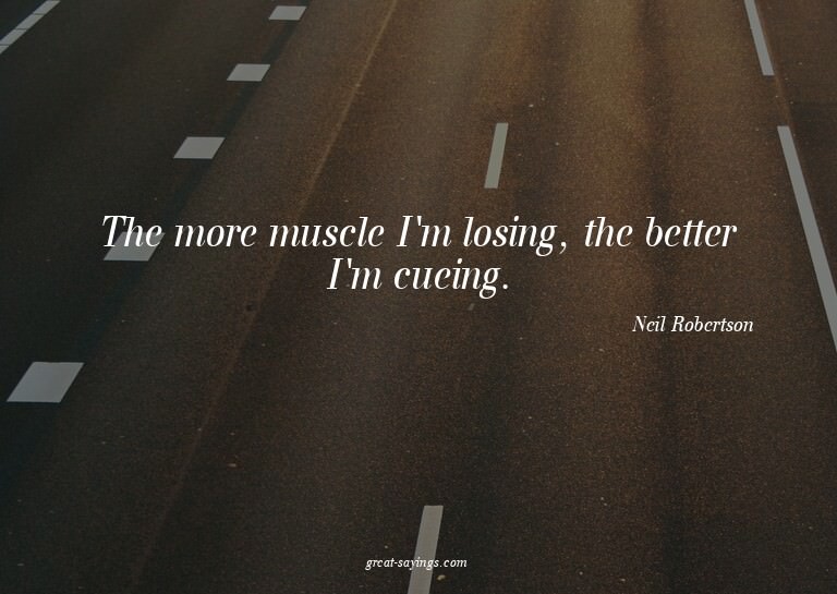 The more muscle I'm losing, the better I'm cueing.

