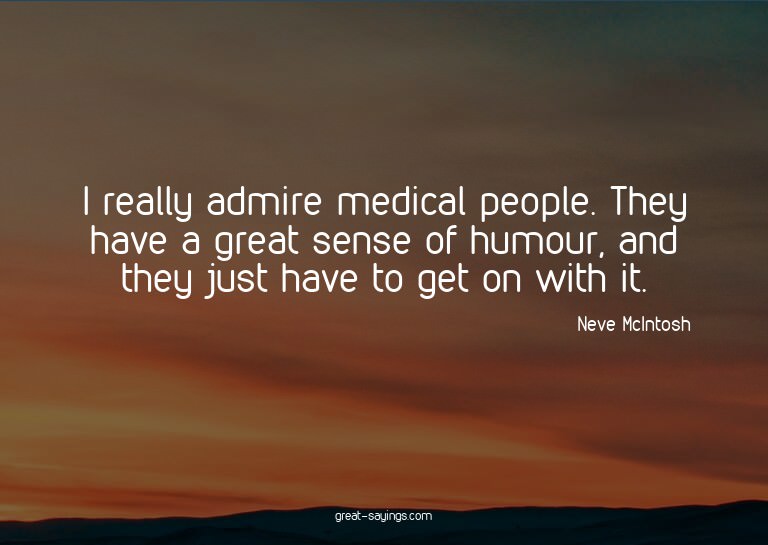 I really admire medical people. They have a great sense