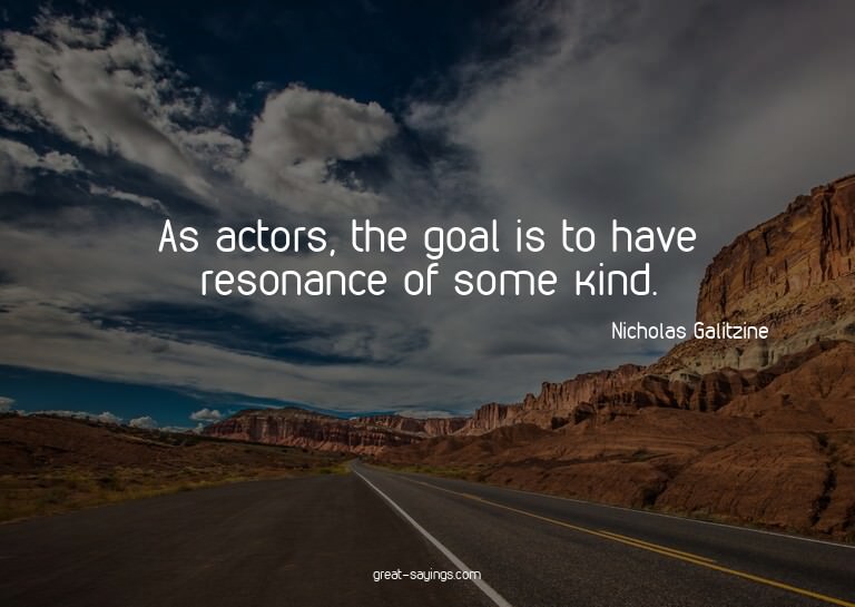 As actors, the goal is to have resonance of some kind.

