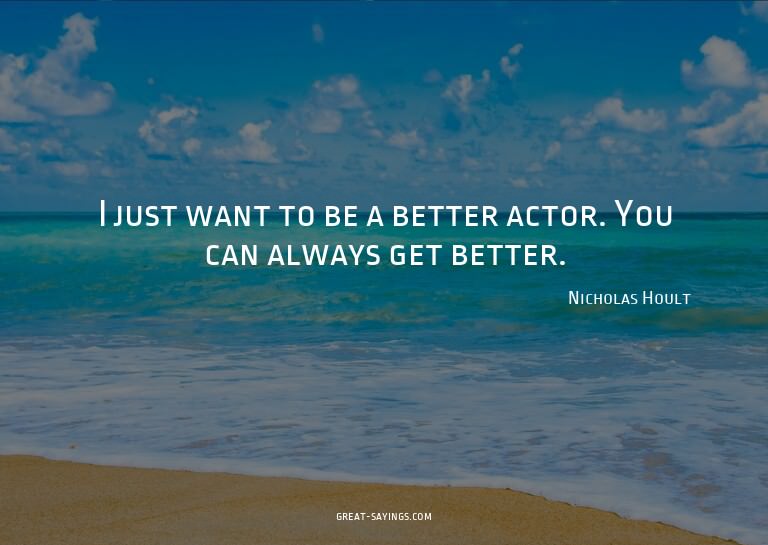 I just want to be a better actor. You can always get be