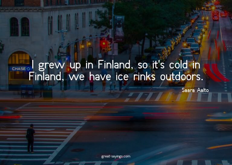 I grew up in Finland, so it's cold in Finland, we have