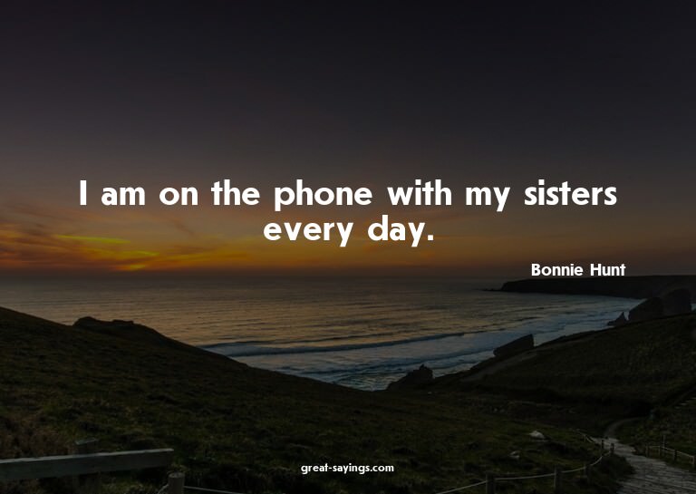 I am on the phone with my sisters every day.

