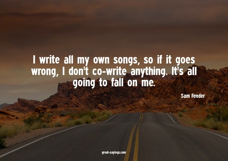 I write all my own songs, so if it goes wrong, I don't
