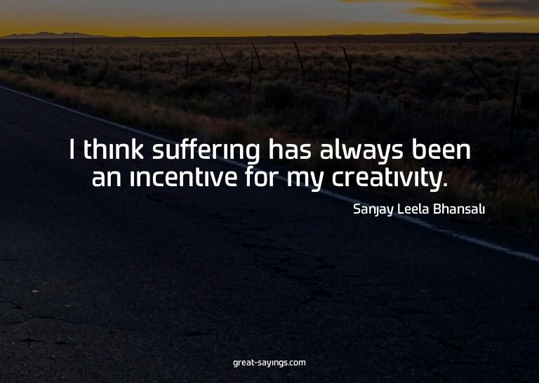 I think suffering has always been an incentive for my c