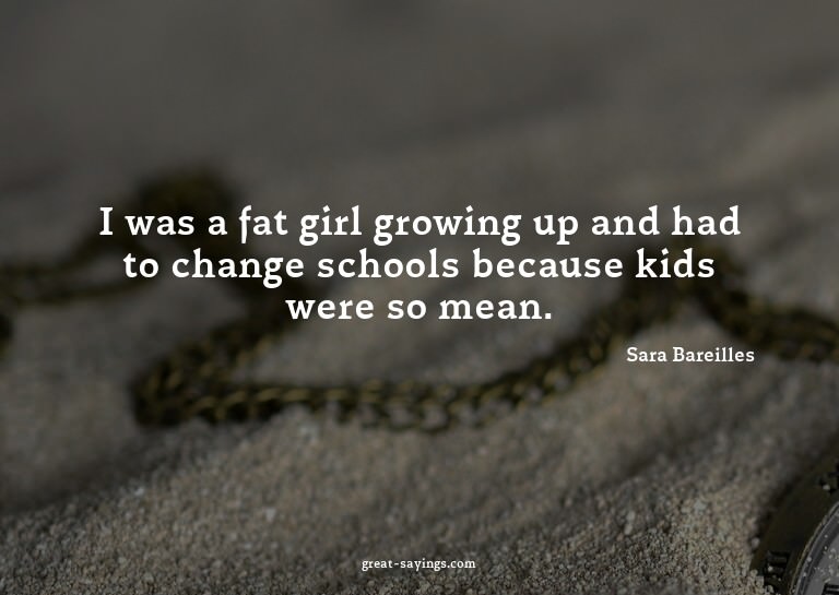 I was a fat girl growing up and had to change schools b