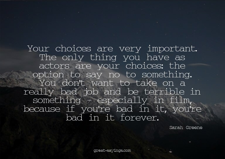Your choices are very important. The only thing you hav