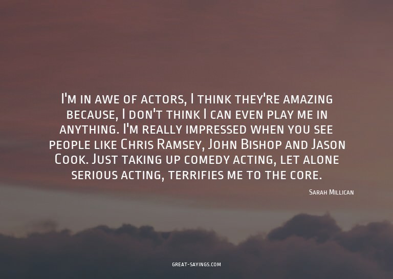 I'm in awe of actors, I think they're amazing because,