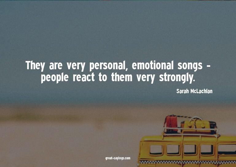 They are very personal, emotional songs - people react