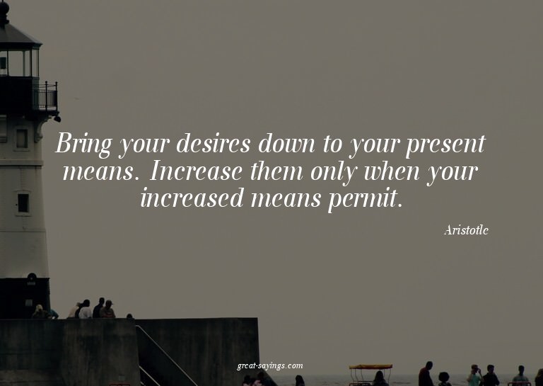 Bring your desires down to your present means. Increase