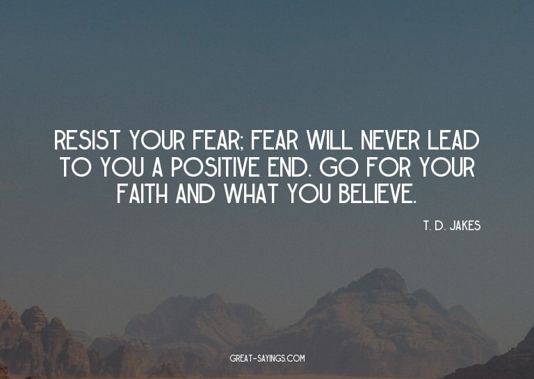 Resist your fear; fear will never lead to you a positiv