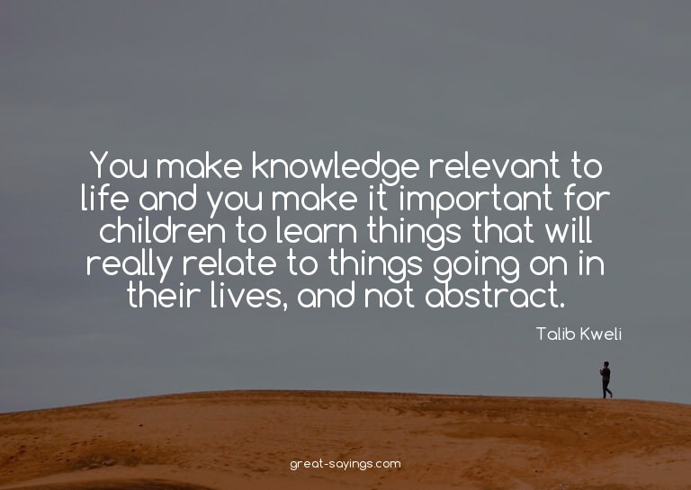 You make knowledge relevant to life and you make it imp