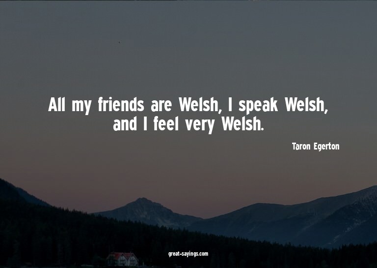 All my friends are Welsh, I speak Welsh, and I feel ver