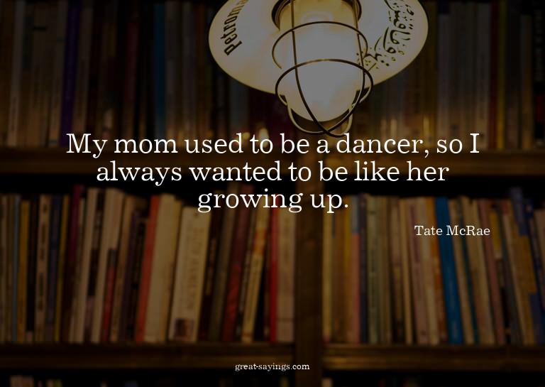My mom used to be a dancer, so I always wanted to be li