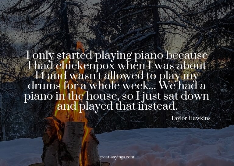 I only started playing piano because I had chickenpox w
