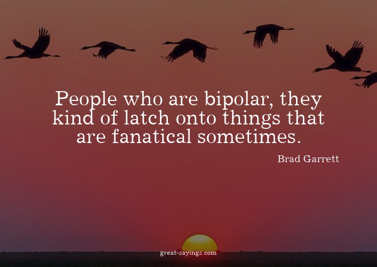 People who are bipolar, they kind of latch onto things