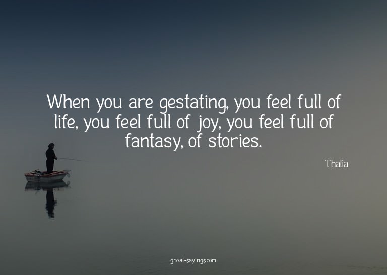 When you are gestating, you feel full of life, you feel