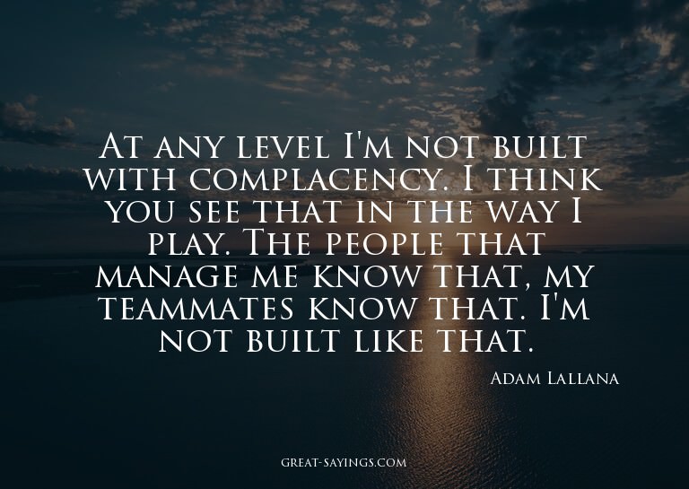 At any level I'm not built with complacency. I think yo