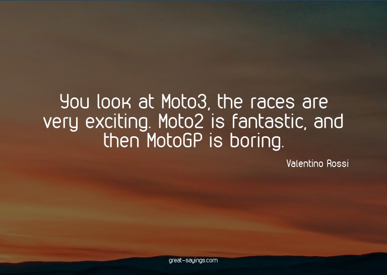 You look at Moto3, the races are very exciting. Moto2 i