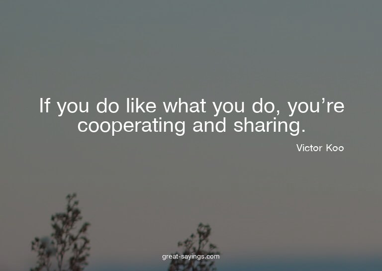 If you do like what you do, you're cooperating and shar