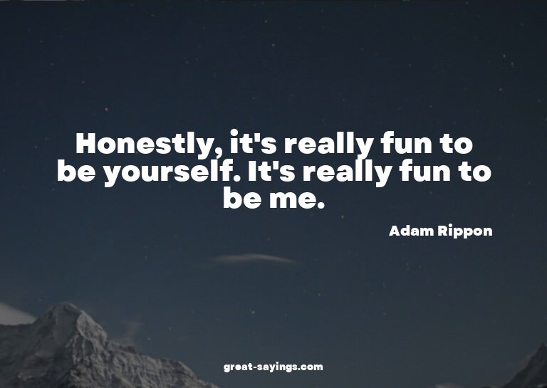 Honestly, it's really fun to be yourself. It's really f