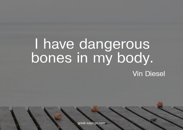 I have dangerous bones in my body.

