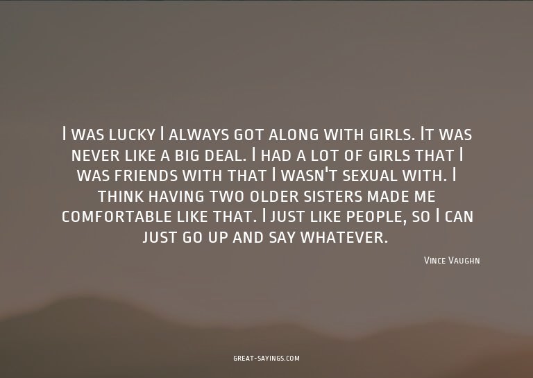 I was lucky I always got along with girls. It was never