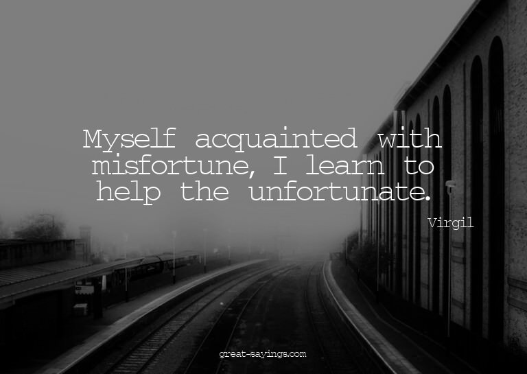 Myself acquainted with misfortune, I learn to help the