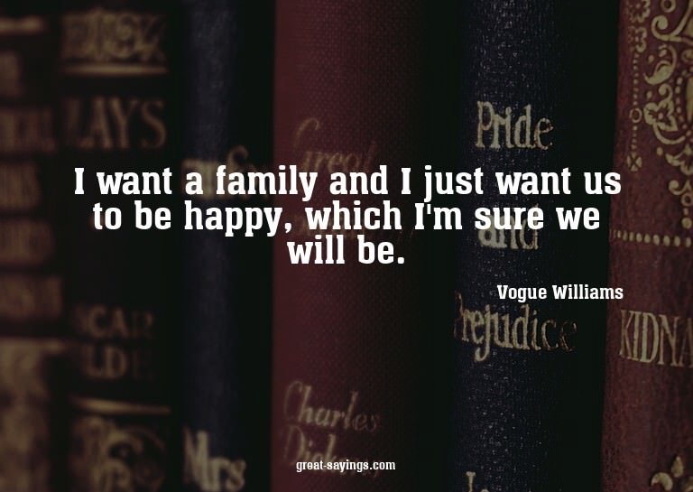 I want a family and I just want us to be happy, which I