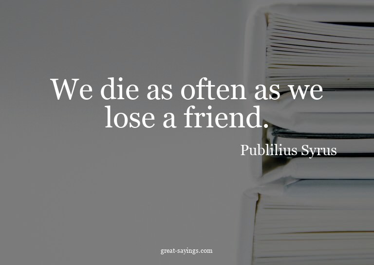 We die as often as we lose a friend.

