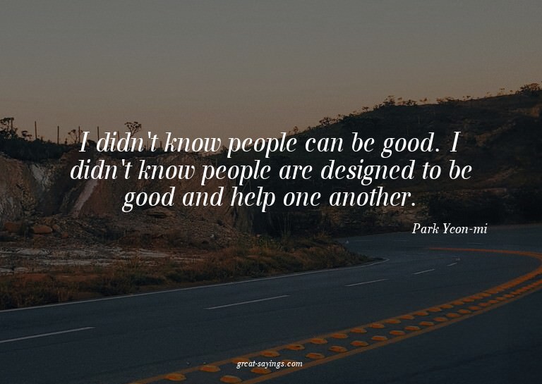 I didn't know people can be good. I didn't know people