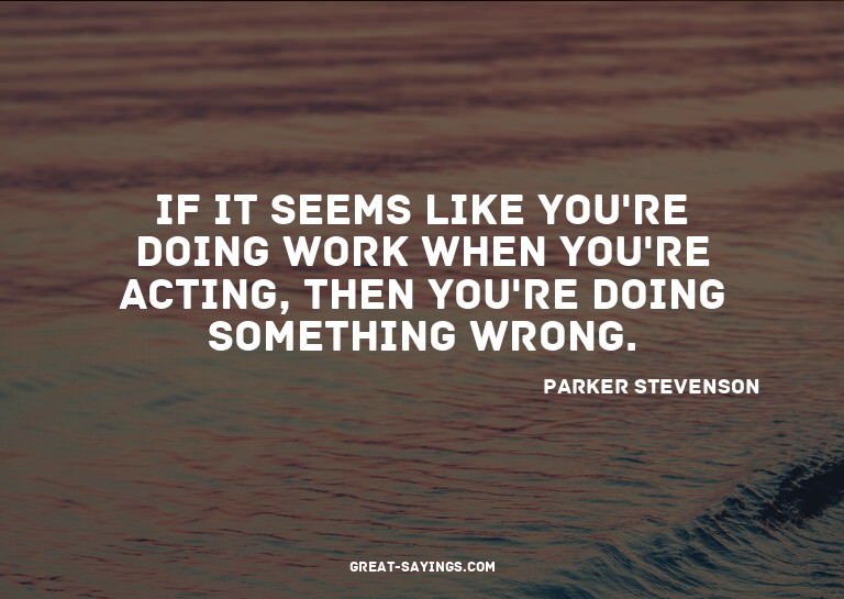 If it seems like you're doing work when you're acting,