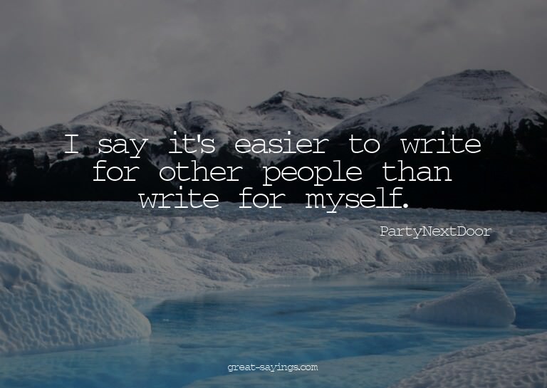 I say it's easier to write for other people than write