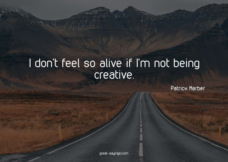 I don't feel so alive if I'm not being creative.

