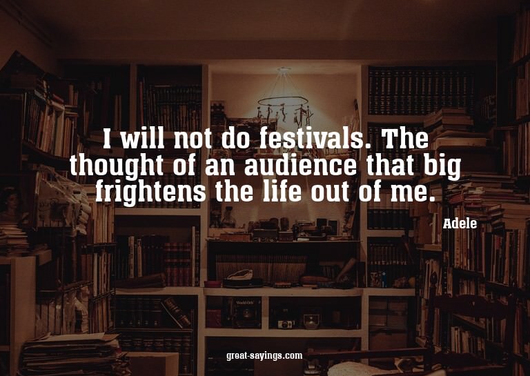 I will not do festivals. The thought of an audience tha