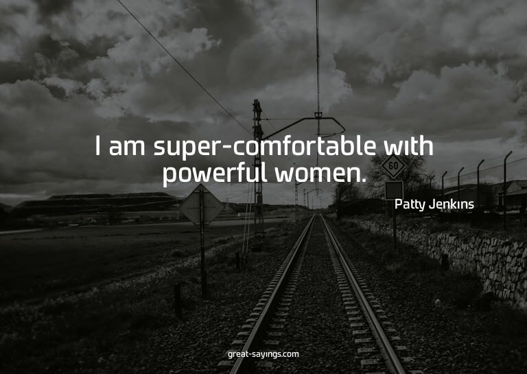I am super-comfortable with powerful women.

