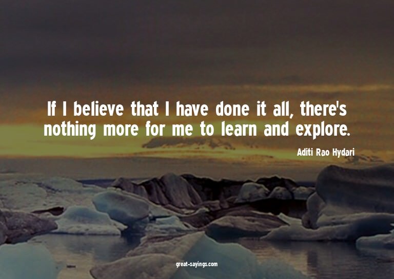 If I believe that I have done it all, there's nothing m