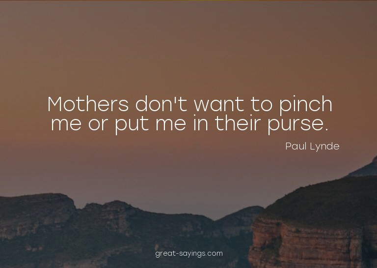 Mothers don't want to pinch me or put me in their purse